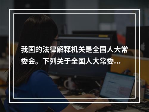 我国的法律解释机关是全国人大常委会。下列关于全国人大常委会的