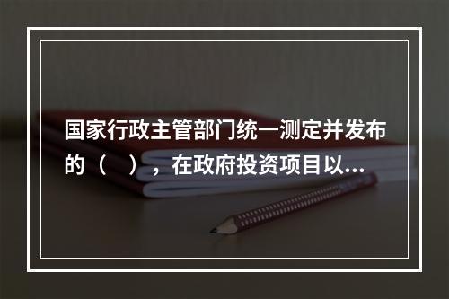 国家行政主管部门统一测定并发布的（　），在政府投资项目以及按