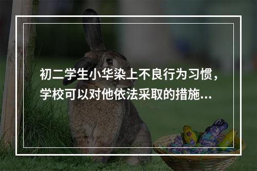 初二学生小华染上不良行为习惯，学校可以对他依法采取的措施是（