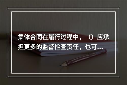 集体合同在履行过程中，（）应承担更多的监督检查责任，也可以与