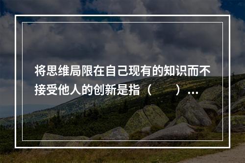 将思维局限在自己现有的知识而不接受他人的创新是指（　　）。