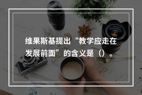 维果斯基提出“教学应走在发展前面”的含义是（）。