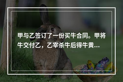 甲与乙签订了一份买牛合同。甲将牛交付乙，乙宰杀牛后得牛黄10