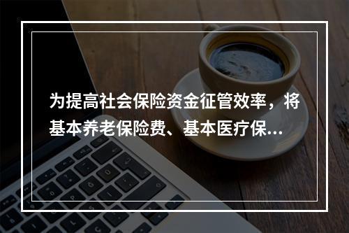 为提高社会保险资金征管效率，将基本养老保险费、基本医疗保险费