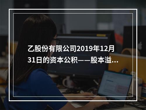 乙股份有限公司2019年12月31日的资本公积——股本溢价为