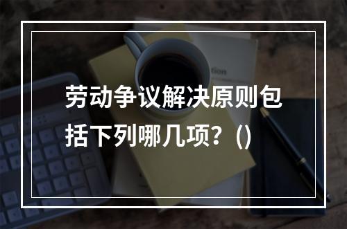 劳动争议解决原则包括下列哪几项？()