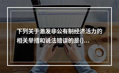 下列关于激发非公有制经济活力的相关举措和说法错误的是()。