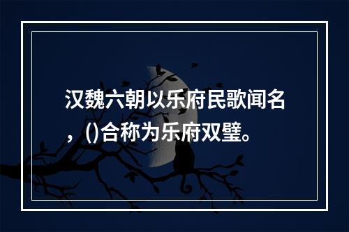 汉魏六朝以乐府民歌闻名，()合称为乐府双璧。