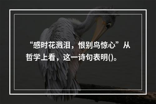 “感时花溅泪，恨别鸟惊心”从哲学上看，这一诗句表明()。