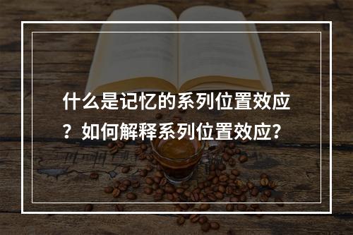 什么是记忆的系列位置效应？如何解释系列位置效应？