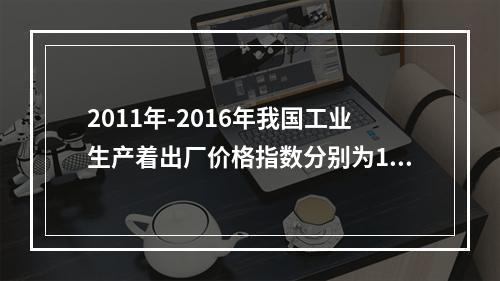 2011年-2016年我国工业生产着出厂价格指数分别为106