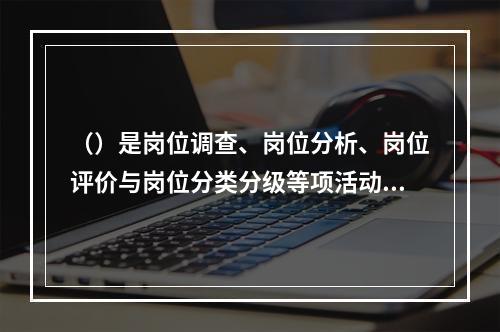 （）是岗位调查、岗位分析、岗位评价与岗位分类分级等项活动的总