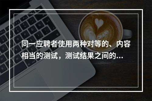 同一应聘者使用两种对等的、内容相当的测试，测试结果之间的一致