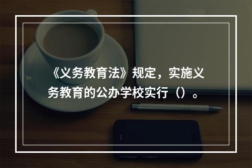 《义务教育法》规定，实施义务教育的公办学校实行（）。