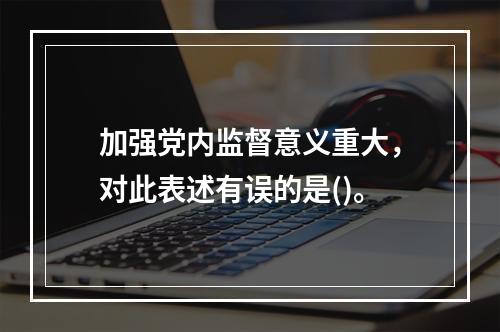 加强党内监督意义重大，对此表述有误的是()。