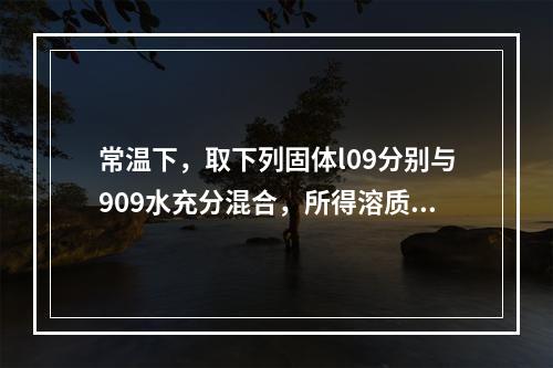 常温下，取下列固体l09分别与909水充分混合，所得溶质质量