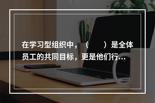 在学习型组织中，（　　）是全体员工的共同目标，更是他们行动的