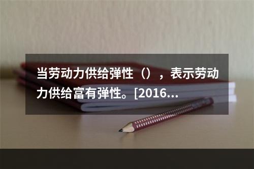 当劳动力供给弹性（），表示劳动力供给富有弹性。[2016年5