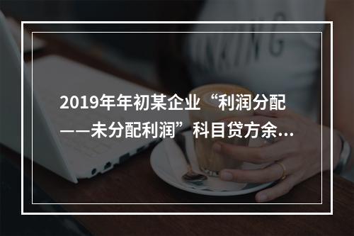 2019年年初某企业“利润分配——未分配利润”科目贷方余额为