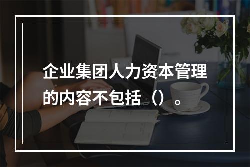 企业集团人力资本管理的内容不包括（）。