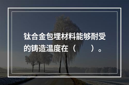 钛合金包埋材料能够耐受的铸造温度在（　　）。