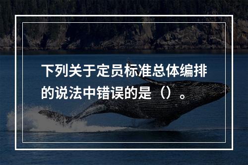 下列关于定员标准总体编排的说法中错误的是（）。