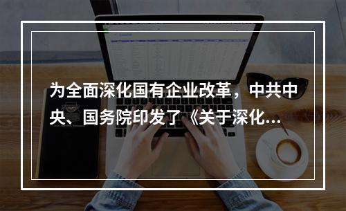 为全面深化国有企业改革，中共中央、国务院印发了《关于深化国有