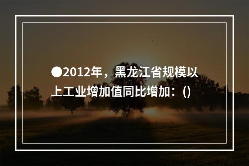 ●2012年，黑龙江省规模以上工业增加值同比增加：()