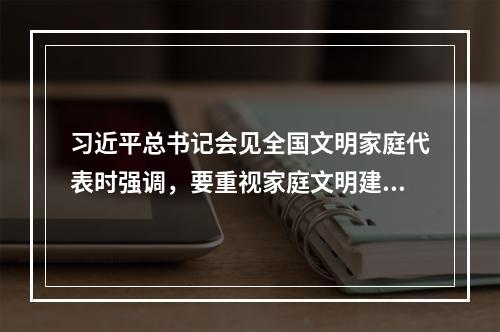 习近平总书记会见全国文明家庭代表时强调，要重视家庭文明建设，