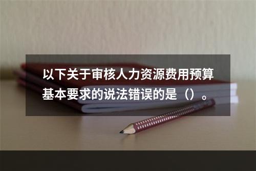 以下关于审核人力资源费用预算基本要求的说法错误的是（）。