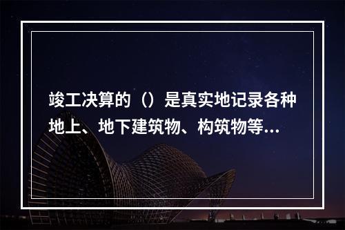 竣工决算的（）是真实地记录各种地上、地下建筑物、构筑物等情况