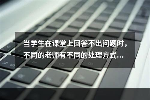 当学生在课堂上回答不出问题时，不同的老师有不同的处理方式，下