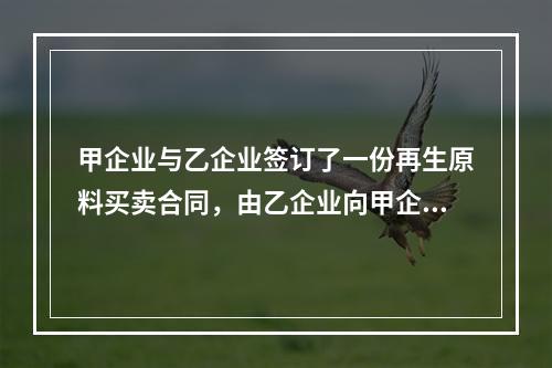 甲企业与乙企业签订了一份再生原料买卖合同，由乙企业向甲企业供