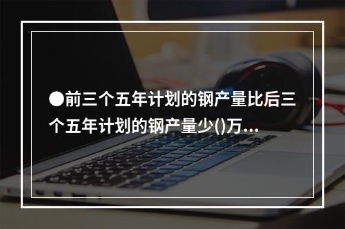 ●前三个五年计划的钢产量比后三个五年计划的钢产量少()万吨。