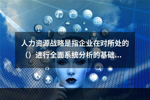 人力资源战略是指企业在对所处的（）进行全面系统分析的基础上，