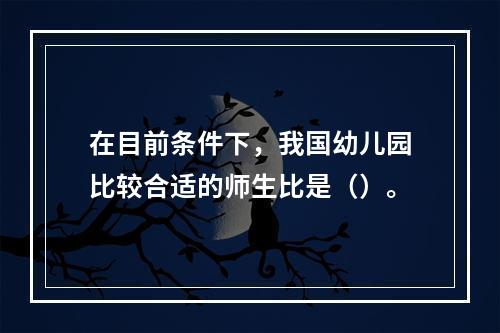 在目前条件下，我国幼儿园比较合适的师生比是（）。