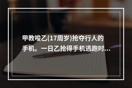 甲教唆乙(17周岁)抢夺行人的手机。一日乙抢得手机逃跑时，将