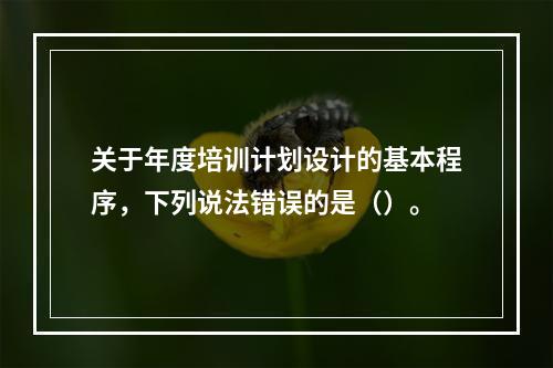 关于年度培训计划设计的基本程序，下列说法错误的是（）。