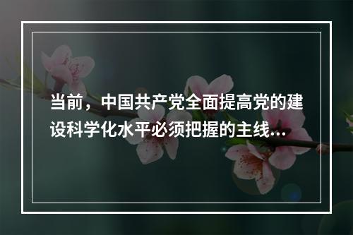 当前，中国共产党全面提高党的建设科学化水平必须把握的主线是(