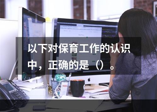 以下对保育工作的认识中，正确的是（）。