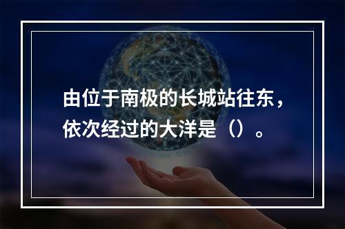 由位于南极的长城站往东，依次经过的大洋是（）。