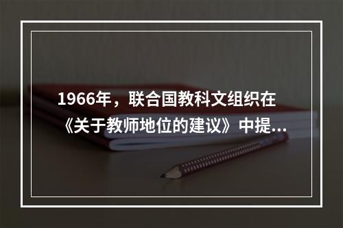 1966年，联合国教科文组织在《关于教师地位的建议》中提出，