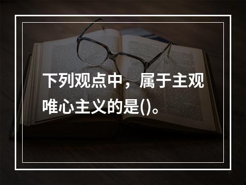 下列观点中，属于主观唯心主义的是()。