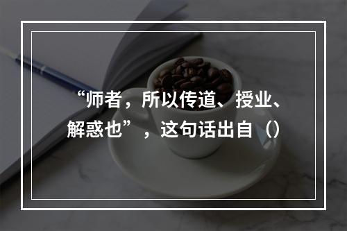 “师者，所以传道、授业、解惑也”，这句话出自（）