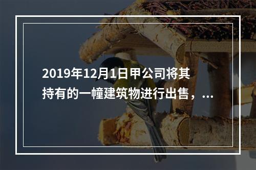 2019年12月1日甲公司将其持有的一幢建筑物进行出售，该建