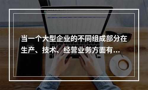 当一个大型企业的不同组成部分在生产、技术、经营业务方面有紧密