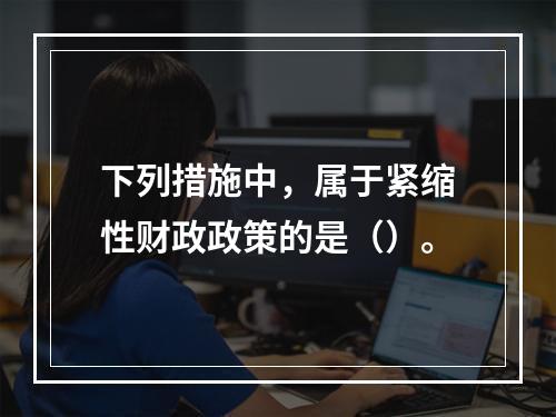 下列措施中，属于紧缩性财政政策的是（）。