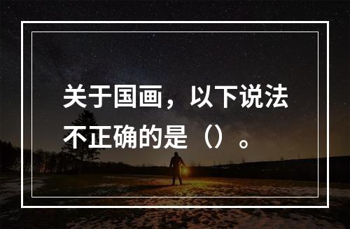 关于国画，以下说法不正确的是（）。