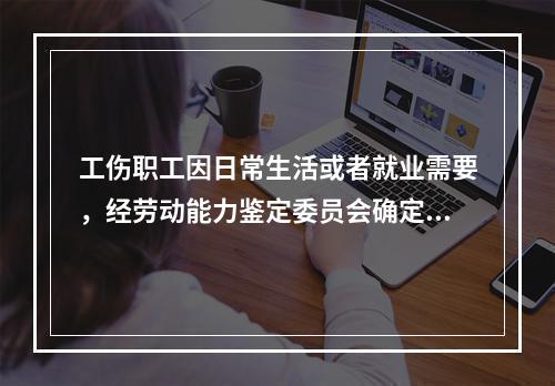 工伤职工因日常生活或者就业需要，经劳动能力鉴定委员会确定，安