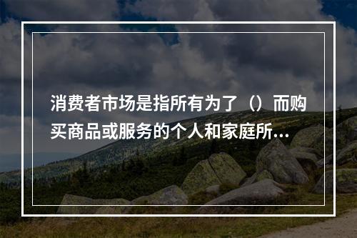 消费者市场是指所有为了（）而购买商品或服务的个人和家庭所构成